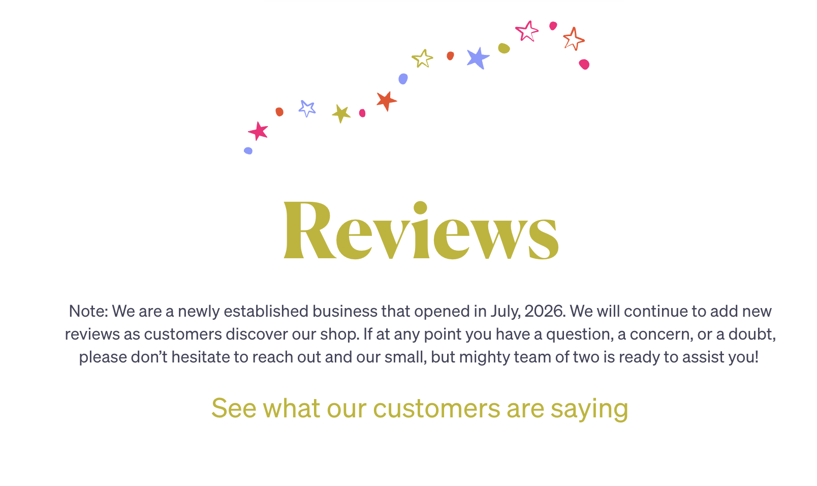 Reviews. Note: We are a newly established business that opened in July, 2026. We will continue to add new reviews as customers discover our shop. If at any point you have a question, a concern, or a doubt, please don’t hesitate to reach out and our small, but mighty team of two is ready to assist you! See what our customers are saying.